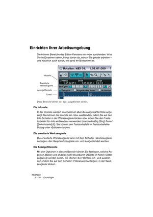 Page 28NUENDO
2 – 28 Grundlagen
Einrichten Ihrer Arbeitsumgebung
Sie können Bereiche des Editor-Fensters ein- oder ausblenden. Was 
Sie im Einzelnen sehen, hängt davon ab, woran Sie gerade arbeiten – 
und natürlich auch davon, wie groß Ihr Bildschirm ist.
Diese Bereiche können ein- bzw. ausgeblendet werden.
Die Infozeile
In der Infozeile werden Informationen über die ausgewählte Note ange-
zeigt. Sie können die Infozeile ein- bzw. ausblenden, indem Sie auf den 
Info-Schalter in der Werkzeugzeile klicken oder...