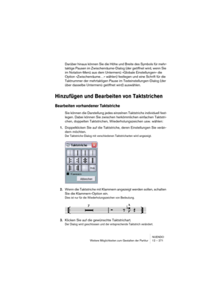 Page 271NUENDO
Weitere Möglichkeiten zum Gestalten der Partitur 12 – 271
Darüber hinaus können Sie die Höhe und Breite des Symbols für mehr-
taktige Pausen im Zwischenräume-Dialog (der geöffnet wird, wenn Sie 
im Notation-Menü aus dem Untermenü »Globale Einstellungen« die 
Option »Zwischenräume…« wählen) festlegen und eine Schrift für die 
Taktnummer der mehrtaktigen Pause im Texteinstellungen-Dialog (der 
über dasselbe Untermenü geöffnet wird) auswählen.
Hinzufügen und Bearbeiten von Taktstrichen
Bearbeiten...