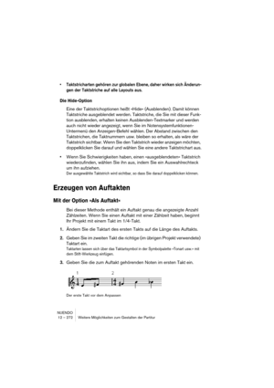 Page 272NUENDO
12 – 272 Weitere Möglichkeiten zum Gestalten der Partitur
• Taktstricharten gehören zur globalen Ebene, daher wirken sich Änderun-
gen der Taktstriche auf alle Layouts aus.
Die Hide-Option
Eine der Taktstrichoptionen heißt »Hide« (Ausblenden). Damit können 
Taktstriche ausgeblendet werden. Taktstriche, die Sie mit dieser Funk-
tion ausblenden, erhalten keinen Ausblenden-Textmarker und werden 
auch nicht wieder angezeigt, wenn Sie im Notensystemfunktionen-
Untermenü den Anzeigen-Befehl wählen. Der...