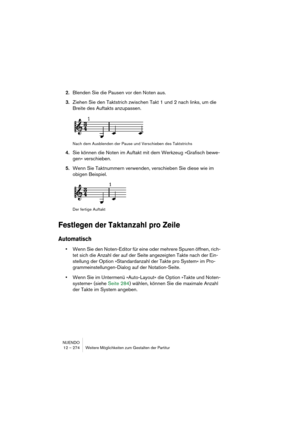 Page 274NUENDO
12 – 274 Weitere Möglichkeiten zum Gestalten der Partitur
2.Blenden Sie die Pausen vor den Noten aus.
3.Ziehen Sie den Taktstrich zwischen Takt 1 und 2 nach links, um die 
Breite des Auftakts anzupassen.
Nach dem Ausblenden der Pause und Verschieben des Taktstrichs
4.Sie können die Noten im Auftakt mit dem Werkzeug »Grafisch bewe-
gen« verschieben.
5.Wenn Sie Taktnummern verwenden, verschieben Sie diese wie im 
obigen Beispiel.
Der fertige Auftakt
Festlegen der Taktanzahl pro Zeile
Automatisch...