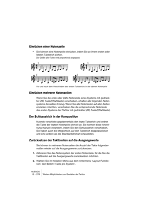 Page 278NUENDO
12 – 278 Weitere Möglichkeiten zum Gestalten der Partitur
Einrücken einer Notenzeile
•Sie können eine Notenzeile einrücken, indem Sie an ihrem ersten oder 
letzten Taktstrich ziehen.
Die Größe aller Takte wird proportional angepasst.
Vor und nach dem Verschieben des ersten Taktstrichs in der oberen Notenzeile
Einrücken mehrerer Notenzeilen
Wenn Sie die erste oder letzte Notenzeile eines Systems mit gedrück-
ter [Alt]-Taste/[Wahltaste] verschieben, erhalten alle folgenden Noten-
systeme denselben...