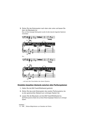 Page 280NUENDO
12 – 280 Weitere Möglichkeiten zum Gestalten der Partitur
3.Ziehen Sie das Notensystem nach oben oder unten und lassen Sie 
dann die Maustaste los.
Das von Ihnen bewegte Notensystem wurde mit allen darunter liegenden Systemen 
verschoben. 
Vor…
…und nach dem Verschieben des oberen Systems.
Einstellen desselben Abstands zwischen allen Partitursystemen
1.Halten Sie die [Alt]-Taste/[Wahltaste] gedrückt.
2.Ziehen Sie das erste Notensystem des zweiten Partitursystems, bis 
es den gewünschten Abstand...