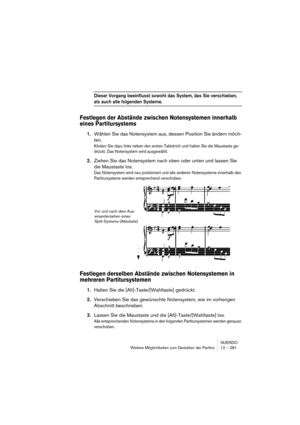 Page 281NUENDO
Weitere Möglichkeiten zum Gestalten der Partitur 12 – 281
Dieser Vorgang beeinflusst sowohl das System, das Sie verschieben, 
als auch alle folgenden Systeme.
Festlegen der Abstände zwischen Notensystemen innerhalb 
eines Partitursystems
1.Wählen Sie das Notensystem aus, dessen Position Sie ändern möch-
ten.
Klicken Sie dazu links neben den ersten Taktstrich und halten Sie die Maustaste ge-
drückt. Das Notensystem wird ausgewählt.
2.Ziehen Sie das Notensystem nach oben oder unten und lassen Sie...