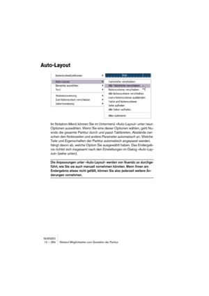 Page 284NUENDO
12 – 284 Weitere Möglichkeiten zum Gestalten der Partitur
Auto-Layout
Im Notation-Menü können Sie im Untermenü »Auto-Layout« unter neun 
Optionen auswählen. Wenn Sie eine dieser Optionen wählen, geht Nu-
endo die gesamte Partitur durch und passt Taktbreiten, Abstände zwi-
schen den Notenzeilen und andere Parameter automatisch an. Welche 
Teile und Eigenschaften der Partitur automatisch angepasst werden, 
hängt davon ab, welche Option Sie ausgewählt haben. Das Endergeb-
nis richtet sich insgesamt...