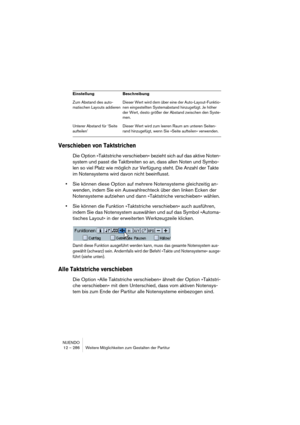 Page 286NUENDO
12 – 286 Weitere Möglichkeiten zum Gestalten der Partitur
Verschieben von Taktstrichen
Die Option »Taktstriche verschieben« bezieht sich auf das aktive Noten-
system und passt die Taktbreiten so an, dass allen Noten und Symbo-
len so viel Platz wie möglich zur Verfügung steht. Die Anzahl der Takte 
im Notensystems wird davon nicht beeinflusst.
•Sie können diese Option auf mehrere Notensysteme gleichzeitig an-
wenden, indem Sie ein Auswahlrechteck über den linken Ecken der 
Notensysteme aufziehen...