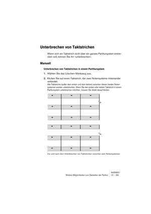 Page 291NUENDO
Weitere Möglichkeiten zum Gestalten der Partitur 12 – 291
Unterbrechen von Taktstrichen
Wenn sich ein Taktstrich nicht über ein ganzes Partitursystem erstre-
cken soll, können Sie ihn »unterbrechen«.
Manuell
Unterbrechen von Taktstrichen in einem Partitursystem
1.Wählen Sie das Löschen-Werkzeug aus.
2.Klicken Sie auf einen Taktstrich, der zwei Notensysteme miteinander 
verbindet.
Alle Taktstriche (außer dem ersten und dem letzten) zwischen diesen beiden Noten-
systemen werden unterbrochen. Wenn...