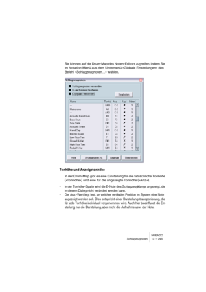 Page 295NUENDO
Schlagzeugnoten 13 – 295
Sie können auf die Drum-Map des Noten-Editors zugreifen, indem Sie 
im Notation-Menü aus dem Untermenü »Globale Einstellungen« den 
Befehl »Schlagzeugnoten…« wählen.
Tonhöhe und Anzeigetonhöhe
In der Drum-Map gibt es eine Einstellung für die tatsächliche Tonhöhe 
(»Tonhöhe«) und eine für die angezeigte Tonhöhe (»Anz.«).
• In der Tonhöhe-Spalte wird die E-Note des Schlagzeugklangs angezeigt, die 
in diesem Dialog nicht verändert werden kann.
• Der Anz.-Wert legt fest, an...