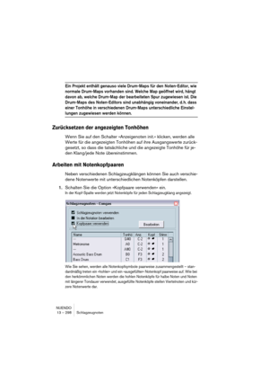 Page 298NUENDO
13 – 298 Schlagzeugnoten
Ein Projekt enthält genauso viele Drum-Maps für den Noten-Editor, wie 
normale Drum-Maps vorhanden sind. Welche Map geöffnet wird, hängt 
davon ab, welche Drum-Map der bearbeiteten Spur zugewiesen ist. Die 
Drum-Maps des Noten-Editors sind unabhängig voneinander, d. h. dass 
einer Tonhöhe in verschiedenen Drum-Maps unterschiedliche Einstel-
lungen zugewiesen werden können.
Zurücksetzen der angezeigten Tonhöhen
Wenn Sie auf den Schalter »Anzeigenoten init.« klicken, werden...