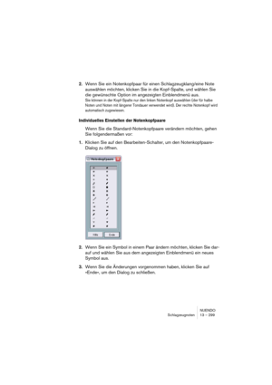 Page 299NUENDO
Schlagzeugnoten 13 – 299
2.Wenn Sie ein Notenkopfpaar für einen Schlagzeugklang/eine Note 
auswählen möchten, klicken Sie in die Kopf-Spalte, und wählen Sie 
die gewünschte Option im angezeigten Einblendmenü aus.
Sie können in der Kopf-Spalte nur den linken Notenkopf auswählen (der für halbe 
Noten und Noten mit längerer Tondauer verwendet wird). Der rechte Notenkopf wird 
automatisch zugewiesen.
Individuelles Einstellen der Notenkopfpaare
Wenn Sie die Standard-Notenkopfpaare verändern möchten,...