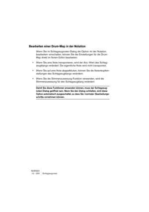 Page 300NUENDO
13 – 300 Schlagzeugnoten
Bearbeiten einer Drum-Map in der Notation
Wenn Sie im Schlagzeugnoten-Dialog die Option »In der Notation 
bearbeiten« einschalten, können Sie die Einstellungen für die Drum-
Map direkt im Noten-Editor bearbeiten:
•Wenn Sie eine Note transponieren, wird der Anz.-Wert des Schlag-
zeugklangs verändert. Die eigentliche Note wird nicht transponiert.
•Wenn Sie auf eine Note doppelklicken, können Sie die Notenkopfein-
stellungen des Schlagzeugklangs verändern.
•Wenn Sie die...