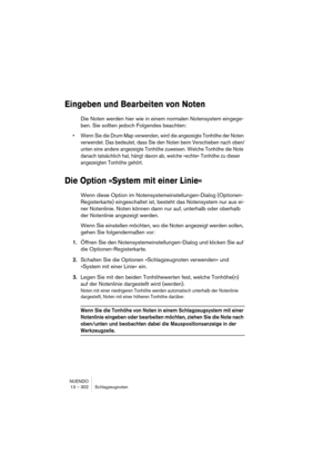 Page 302NUENDO
13 – 302 Schlagzeugnoten
Eingeben und Bearbeiten von Noten
Die Noten werden hier wie in einem normalen Notensystem eingege-
ben. Sie sollten jedoch Folgendes beachten:
• Wenn Sie die Drum-Map verwenden, wird die angezeigte Tonhöhe der Noten 
verwendet. Das bedeutet, dass Sie den Noten beim Verschieben nach oben/
unten eine andere angezeigte Tonhöhe zuweisen. Welche Tonhöhe die Note 
danach tatsächlich hat, hängt davon ab, welche »echte« Tonhöhe zu dieser 
angezeigten Tonhöhe gehört.
Die Option...