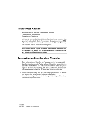 Page 304NUENDO
14 – 304 Erstellen von Tabulaturen
Inhalt dieses Kapitels
• Automatisches und manuelles Erstellen einer Tabulatur
• Darstellung von Tabulaturnoten
• Bearbeiten von Tabulaturen
Mit Nuendo können Sie Notenbilder im Tabulaturformat erstellen. Dies 
geschieht automatisch durch »Umwandeln« der aufgenommenen MIDI-
Informationen. Sie können jedoch auch selbst ein Tabulatur-Notensys-
tem erstellen und die Noten manuell eingeben.
Auch wenn in diesem Kapitel der Begriff »Umwandeln« verwendet wird, 
ist...