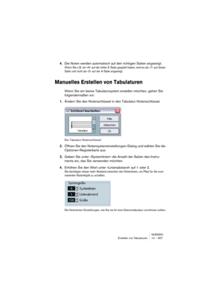 Page 307NUENDO
Erstellen von Tabulaturen 14 – 307
4.Die Noten werden automatisch auf den richtigen Saiten angezeigt. 
Wenn Sie z. B. ein »H« auf der tiefen E-Saite gespielt haben, wird es als »7« auf dieser 
Saite und nicht als »2« auf der A-Saite angezeigt.
Manuelles Erstellen von Tabulaturen
Wenn Sie ein leeres Tabulatursystem erstellen möchten, gehen Sie 
folgendermaßen vor:
1.Ändern Sie den Notenschlüssel in den Tabulatur-Notenschlüssel.
Der Tabulatur-Notenschlüssel
2.Öffnen Sie den...