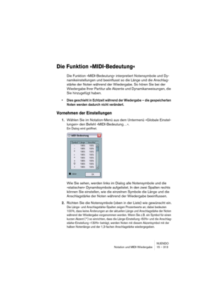 Page 313NUENDO
Notation und MIDI-Wiedergabe 15 – 313
Die Funktion »MIDI-Bedeutung«
Die Funktion »MIDI-Bedeutung« interpretiert Notensymbole und Dy-
namikeinstellungen und beeinflusst so die Länge und die Anschlag-
stärke der Noten während der Wiedergabe. So hören Sie bei der 
Wiedergabe Ihrer Partitur alle Akzente und Dynamikanweisungen, die 
Sie hinzugefügt haben.
• Dies geschieht in Echtzeit während der Wiedergabe – die gespeicherten 
Noten werden dadurch nicht verändert.
Vornehmen der Einstellungen
1.Wählen...