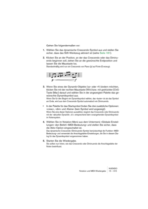 Page 315NUENDO
Notation und MIDI-Wiedergabe 15 – 315
Gehen Sie folgendermaßen vor:
1.Wählen Sie das dynamische Crescendo-Symbol aus und stellen Sie 
sicher, dass das Stift-Werkzeug aktiviert ist (siehe Seite 181). 
2.Klicken Sie an der Position, an der das Crescendo oder das Diminu-
endo beginnen soll, ziehen Sie an die gewünschte Endposition und 
lassen Sie die Maustaste los.
Standardmäßig wird nun ein Crescendo von Piano (p) auf Forte (f) erzeugt.
3.Wenn Sie eines der Dynamik-Objekte (»p« oder »f«) ändern...