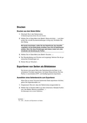 Page 318NUENDO
16 – 318 Drucken und Exportieren von Seiten
Drucken
Drucken aus dem Noten-Editor
1.Wechseln Sie in den Seitenmodus.
Im Bearbeitungsmodus können Sie nicht drucken.
2.Wählen Sie im Datei-Menü den Befehl »Seite einrichten…« und über-
prüfen Sie, ob alle Druckereinstellungen richtig sind. Schließen Sie 
den Dialog.
Wie bereits beschrieben, sollten Sie das Papierformat, den Vergröße-
rungsfaktor und die Seitenränder einstellen, bevor Sie mit Seitenlayouts 
arbeiten. Wenn Sie diese Einstellungen jetzt...