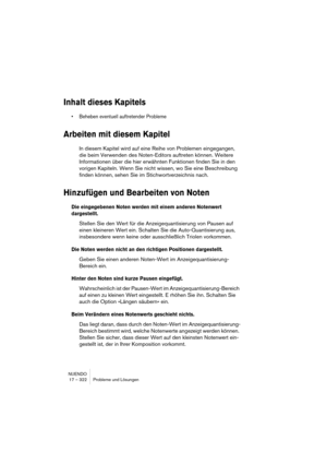 Page 322NUENDO
17 – 322 Probleme und Lösungen
Inhalt dieses Kapitels
• Beheben eventuell auftretender Probleme
Arbeiten mit diesem Kapitel
In diesem Kapitel wird auf eine Reihe von Problemen eingegangen, 
die beim Verwenden des Noten-Editors auftreten können. Weitere 
Informationen über die hier erwähnten Funktionen finden Sie in den 
vorigen Kapiteln. Wenn Sie nicht wissen, wo Sie eine Beschreibung 
finden können, sehen Sie im Stichwortverzeichnis nach.
Hinzufügen und Bearbeiten von Noten
Die eingegebenen Noten...