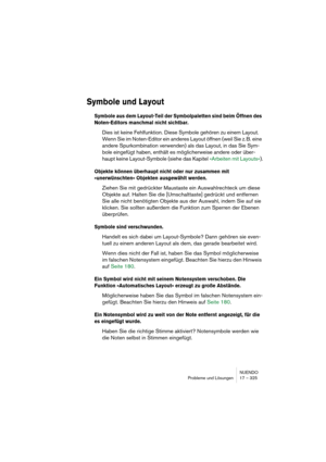 Page 325NUENDO
Probleme und Lösungen 17 – 325
Symbole und Layout
Symbole aus dem Layout-Teil der Symbolpaletten sind beim Öffnen des 
Noten-Editors manchmal nicht sichtbar.
Dies ist keine Fehlfunktion. Diese Symbole gehören zu einem Layout. 
Wenn Sie im Noten-Editor ein anderes Layout öffnen (weil Sie z. B. eine 
andere Spurkombination verwenden) als das Layout, in das Sie Sym-
bole eingefügt haben, enthält es möglicherweise andere oder über-
haupt keine Layout-Symbole (siehe das Kapitel »Arbeiten mit...