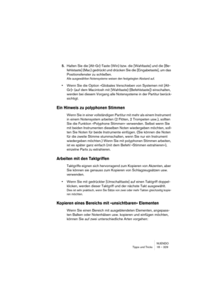 Page 329NUENDO
Tipps und Tricks 18 – 329
5.Halten Sie die [Alt-Gr]-Taste (Win) bzw. die [Wahltaste] und die [Be-
fehlstaste] (Mac) gedrückt und drücken Sie die [Eingabetaste], um das 
Positionsfenster zu schließen.
Alle ausgewählten Notensysteme weisen den festgelegten Abstand auf.
•Wenn Sie die Option »Globales Verschieben von Systemen mit [Alt-
Gr]« (auf dem Macintosh mit [Wahltaste]-[Befehlstaste]) einschalten, 
werden bei diesem Vorgang alle Notensysteme in der Partitur berück-
sichtigt.
Ein Hinweis zu...