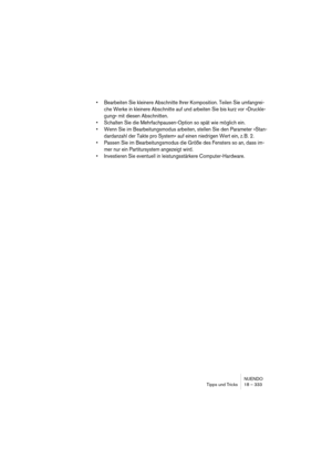 Page 333NUENDO
Tipps und Tricks 18 – 333
• Bearbeiten Sie kleinere Abschnitte Ihrer Komposition. Teilen Sie umfangrei-
che Werke in kleinere Abschnitte auf und arbeiten Sie bis kurz vor »Druckle-
gung« mit diesen Abschnitten.
• Schalten Sie die Mehrfachpausen-Option so spät wie möglich ein.
• Wenn Sie im Bearbeitungsmodus arbeiten, stellen Sie den Parameter »Stan-
dardanzahl der Takte pro System« auf einen niedrigen Wert ein, z. B. 2.
• Passen Sie im Bearbeitungsmodus die Größe des Fensters so an, dass im-
mer...