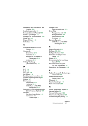 Page 337NUENDO
Stichwortverzeichnis  337
Bearbeiten der Drum-Map in der 
Notation
 300
Bearbeitungsmodus
 23
Benutzerdefiniert (Palette)
 179
Bezier-Legatobögen
 187
Bindestriche nicht zentrieren
 240
Block Text
 243
Bögen (Option)
 143
Brillenbass
 149
C
Crescendi bleiben horizontal
(Option)
 213
Crescendo
Einzeichnen
 212
Horizontal
 213
Mit Einfluss auf die MIDI-
Wiedergabe
 314
Umkehren
 213
Cutflag-Werkzeug
(»Noten trennen«)
 157
D
D.C. 216
D.S.
 216
Da Capo
 216
Dal Segno
 216
Darstellung neu berechnen...