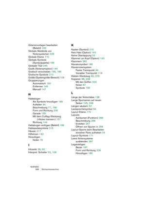 Page 338NUENDO
 338 Stichwortverzeichnis
Gitarrenvorlagen bearbeiten 
(Befehl)
 193
Globale Abstände von 
Notensystemen
 328
Globale Ebene
 170
Globale Symbole 
(Symbolpalette)
 195
Globaler Text
 245
Grafik (Notenartoption)
 144
Grafisch verschieben
 159, 185
Grafische Symbole
 213
Größe (Systemgröße-Bereich)
 109
Gruppierungen
Automatisch
 150
Entfernen
 149
Manuell
 147
H
Haltebögen
Als Symbole hinzufügen
 185
Aufteilen
 94
Beschreibung
 77, 156
Form und Richtung
 206
Gerade
 159
Mit dem Cutflag-Werkzeug...