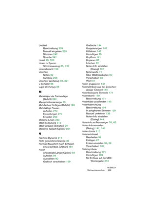 Page 339NUENDO
Stichwortverzeichnis  339
Liedtext
Beschreibung
 239
Manuell eingeben
 239
Stimmen
 242
Strophe
 241
Lineal
 29, 200
Linien zu Spuren
Stimmenauszug
 65, 123
Linienabstand
 109
Löschen
Noten
 82
Symbole
 208
Löschen-Werkzeug
 82, 291
L-Schalter
 86
Lupe-Werkzeug
 26
M
Markerspur als Formvorlage 
(Befehl)
 260
Mauspositionsanzeige
 73
Mehrfaches Einfügen (Befehl)
 183
Mehrtaktige Pausen
Aufteilen
 270
Einstellungen
 270
Erstellen
 269
Melisma-Linien
 233
MIDI-Bedeutung
 313
MIDI-Eingabe (Schalter)...