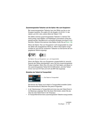 Page 35NUENDO
Grundlagen 2 – 35
Zusammengesetzte Taktarten und die Option »Nur zum Gruppieren«
Bei zusammengesetzten Taktarten kann der Zähler aus bis zu vier 
Gruppen bestehen. So ergibt z. B. die Angabe »4+4+3+/« in der 
oberen und »8« in der unteren Zeile die Taktart 11/8.
Der Zähler wird bei zusammengesetzten Taktarten in mehrere Teil-
werte zerlegt, damit Balken und Haltebögen automatisch richtig dar-
gestellt werden. Das Metronom und weitere Anzeigen sind davon nicht 
betroffen. Weitere Informationen über...