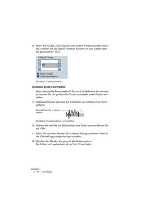 Page 40NUENDO
2 – 40 Grundlagen
4.Wenn Sie für das untere System eine andere Tonart einstellen möch-
ten, schalten Sie die Option »Unteres System« ein und wählen dann 
die gewünschte Tonart.
Die Option »Unteres System«
Einstellen direkt in der Partitur
Wenn die aktuelle Tonart weder C-Dur noch A-Moll (ohne Vorzeichen) 
ist, können Sie die gewünschte Tonart auch direkt in der Partitur ein-
stellen:
1.Doppelklicken Sie auf eines der Vorzeichen am Anfang eines Noten-
systems.
Der Dialog »Tonart bearbeiten« wird...