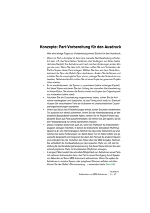 Page 47NUENDO
Aufbereiten von MIDI-Aufnahmen 3 – 47
Konzepte: Part-Vorbereitung für den Ausdruck
Hier sind einige Tipps zur Vorbereitung eines Stücks für den Ausdruck:
• Wenn ein Part zu komplex ist, kann eine manuelle Nachbearbeitung erforder-
lich sein, z. B. das Verschieben, Verkürzen oder Verlängern von Noten (siehe 
nächstes Kapitel). Ihre Aufnahme wird nach solchen Änderungen anders klin-
gen als zuvor. Wenn Sie dies nicht möchten, sollten Sie zum Vorbereiten der 
Partitur Kopien dieser Parts anlegen....