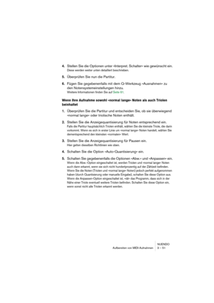 Page 51NUENDO
Aufbereiten von MIDI-Aufnahmen 3 – 51
4.Stellen Sie die Optionen unter »Interpret. Schalter« wie gewünscht ein.
Diese werden weiter unten detailliert beschrieben.
5.Überprüfen Sie nun die Partitur.
6.Fügen Sie gegebenenfalls mit dem Q-Werkzeug »Ausnahmen« zu 
den Notensystemeinstellungen hinzu.
Weitere Informationen finden Sie auf Seite 61.
Wenn Ihre Aufnahme sowohl »normal lange« Noten als auch Triolen 
beinhaltet
1.Überprüfen Sie die Partitur und entscheiden Sie, ob sie überwiegend 
»normal...