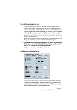 Page 55NUENDO
Aufbereiten von MIDI-Aufnahmen 3 – 55
Darstellungstransponierung
Der Darstellungstransponierung-Bereich wird verwendet, wenn Sie 
Parts für Instrumente vorbereiten, die nicht in der tatsächlichen Kon-
zert-Tonart notiert sind. Wenn z. B. die Note C3 von einem Altsaxophon 
gespielt werden soll, müssen Sie sie als A3 notieren — neun Halbtöne 
höher. Die Darstellungstransponierung-Einstellung hilft Ihnen dabei:
• Wählen Sie mit Hilfe des Einblendmenüs das Instrument aus, für das Sie eine 
Notation...