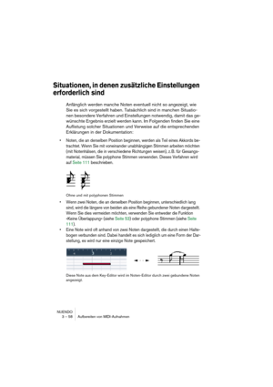 Page 58NUENDO
3 – 58 Aufbereiten von MIDI-Aufnahmen
Situationen, in denen zusätzliche Einstellungen 
erforderlich sind
Anfänglich werden manche Noten eventuell nicht so angezeigt, wie 
Sie es sich vorgestellt haben. Tatsächlich sind in manchen Situatio-
nen besondere Verfahren und Einstellungen notwendig, damit das ge-
wünschte Ergebnis erzielt werden kann. Im Folgenden finden Sie eine 
Auflistung solcher Situationen und Verweise auf die entsprechenden 
Erklärungen in der Dokumentation:
• Noten, die an...