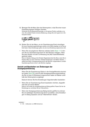 Page 62NUENDO
3 – 62 Aufbereiten von MIDI-Aufnahmen
5.Bewegen Sie die Maus über das Notensystem, in das Sie einen neuen 
Quantisierungswert einfügen möchten.
Verwenden Sie die Mauspositionsanzeige, um die genaue Position ausfindig zu ma-
chen. Die vertikale Position hat keine Bedeutung, solange Sie nicht irgend wo im No-
tensystem klicken. 
6.Klicken Sie mit der Maus, um ein Quantisierungs-Event einzufügen. 
Die neuen Quantisierungseinstellungen werden an der Stelle eingefügt, an der Sie ge-
klickt haben. Diese...