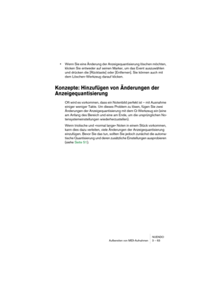 Page 63NUENDO
Aufbereiten von MIDI-Aufnahmen 3 – 63
•Wenn Sie eine Änderung der Anzeigequantisierung löschen möchten, 
klicken Sie entweder auf seinen Marker, um das Event auszuwählen 
und drücken die [Rücktaste] oder [Entfernen]. Sie können auch mit 
dem Löschen-Werkzeug darauf klicken.
Konzepte: Hinzufügen von Änderungen der 
Anzeigequantisierung
Oft wird es vorkommen, dass ein Notenbild perfekt ist – mit Ausnahme 
einiger weniger Takte. Um dieses Problem zu lösen, fügen Sie zwei 
Änderungen der...