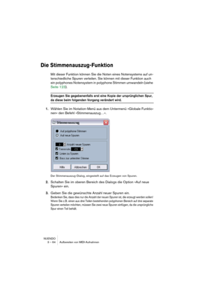 Page 64NUENDO
3 – 64 Aufbereiten von MIDI-Aufnahmen
Die Stimmenauszug-Funktion
Mit dieser Funktion können Sie die Noten eines Notensystems auf un-
terschiedliche Spuren verteilen. Sie können mit dieser Funktion auch 
ein polyphones Notensystem in polyphone Stimmen umwandeln (siehe 
Seite 123). 
Erzeugen Sie gegebenenfalls erst eine Kopie der ursprünglichen Spur, 
da diese beim folgenden Vorgang verändert wird.
1.Wählen Sie im Notation-Menü aus dem Untermenü »Globale Funktio-
nen« den Befehl »Stimmenauszug…«....