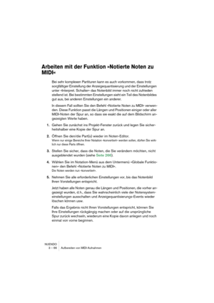 Page 66NUENDO
3 – 66 Aufbereiten von MIDI-Aufnahmen
Arbeiten mit der Funktion »Notierte Noten zu 
MIDI«
Bei sehr komplexen Partituren kann es auch vorkommen, dass trotz 
sorgfältiger Einstellung der Anzeigequantisierung und der Einstellungen 
unter »Interpret. Schalter« das Notenbild immer noch nicht zufrieden 
stellend ist. Bei bestimmten Einstellungen sieht ein Teil des Notenbildes 
gut aus, bei anderen Einstellungen ein anderer.
In diesem Fall sollten Sie den Befehl »Notierte Noten zu MIDI« verwen-
den....