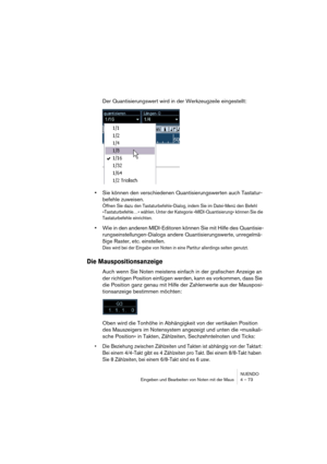 Page 73NUENDO
Eingeben und Bearbeiten von Noten mit der Maus 4 – 73
Der Quantisierungswert wird in der Werkzeugzeile eingestellt:
•Sie können den verschiedenen Quantisierungswerten auch Tastatur-
befehle zuweisen. 
Öffnen Sie dazu den Tastaturbefehle-Dialog, indem Sie im Datei-Menü den Befehl 
»Tastaturbefehle…« wählen. Unter der Kategorie »MIDI-Quantisierung« können Sie die 
Tastaturbefehle einrichten.
•Wie in den anderen MIDI-Editoren können Sie mit Hilfe des Quantisie-
rungseinstellungen-Dialogs andere...