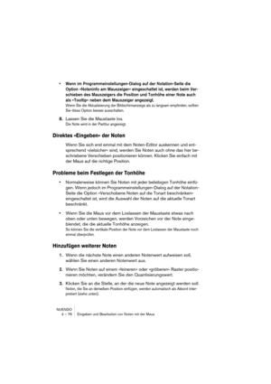 Page 76NUENDO
4 – 76 Eingeben und Bearbeiten von Noten mit der Maus
• Wenn im Programmeinstellungen-Dialog auf der Notation-Seite die 
Option »Noteninfo am Mauszeiger« eingeschaltet ist, werden beim Ver-
schieben des Mauszeigers die Position und Tonhöhe einer Note auch 
als »Tooltip« neben dem Mauszeiger angezeigt.
Wenn Sie die Aktualisierung der Bildschirmanzeige als zu langsam empfinden, sollten 
Sie diese Option besser ausschalten.
8.Lassen Sie die Maustaste los.
Die Note wird in der Partitur angezeigt....