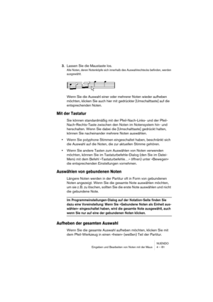 Page 81NUENDO
Eingeben und Bearbeiten von Noten mit der Maus 4 – 81
3.Lassen Sie die Maustaste los.
Alle Noten, deren Notenköpfe sich innerhalb des Auswahlrechtecks befinden, werden 
ausgewählt.
Wenn Sie die Auswahl einer oder mehrerer Noten wieder aufheben 
möchten, klicken Sie auch hier mit gedrückter [Umschalttaste] auf die 
entsprechenden Noten.
Mit der Tastatur
Sie können standardmäßig mit der Pfeil-Nach-Links- und der Pfeil-
Nach-Rechts-Taste zwischen den Noten im Notensystem hin- und 
herschalten. Wenn...
