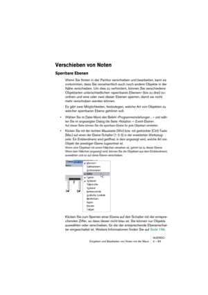 Page 83NUENDO
Eingeben und Bearbeiten von Noten mit der Maus 4 – 83
Verschieben von Noten
Sperrbare Ebenen
Wenn Sie Noten in der Partitur verschieben und bearbeiten, kann es 
vorkommen, dass Sie versehentlich auch noch andere Objekte in der 
Nähe verschieben. Um dies zu verhindern, können Sie verschiedene 
Objektarten unterschiedlichen »sperrbaren Ebenen« (bis zu drei) zu-
ordnen und eine oder zwei dieser Ebenen sperren, damit sie nicht 
mehr verschoben werden können.
Es gibt zwei Möglichkeiten, festzulegen,...