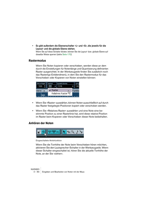 Page 84NUENDO
4 – 84 Eingeben und Bearbeiten von Noten mit der Maus
• Es gibt außerdem die Ebenenschalter »L« und »G«, die jeweils für die 
Layout- und die globale Ebene stehen. 
Wenn Sie auf diese Schalter klicken, können Sie die Layout- bzw. globale Ebene auf 
dieselbe Weise sperren (siehe Seite 170).
Rastermodus
Wenn Sie Noten kopieren oder verschieben, werden diese an dem 
durch die Einstellungen für Notenlänge und Quantisierung definierten 
Raster ausgerichtet. In der Werkzeugzeile finden Sie zusätzlich...