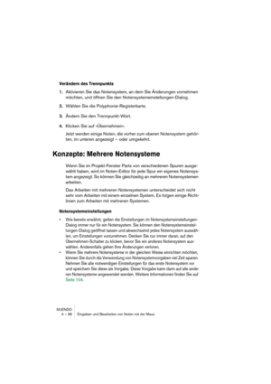 Page 96NUENDO
4 – 96 Eingeben und Bearbeiten von Noten mit der Maus
Verändern des Trennpunkts
1.Aktivieren Sie das Notensystem, an dem Sie Änderungen vornehmen 
möchten, und öffnen Sie den Notensystemeinstellungen-Dialog.
2.Wählen Sie die Polyphonie-Registerkarte.
3.Ändern Sie den Trennpunkt-Wert.
4.Klicken Sie auf »Übernehmen«.
Jetzt werden einige Noten, die vorher zum oberen Notensystem gehör-
ten, im unteren angezeigt – oder umgekehrt.
Konzepte: Mehrere Notensysteme
Wenn Sie im Projekt-Fenster Parts von...