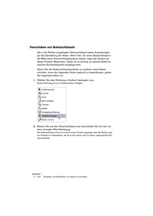 Page 100NUENDO
4 – 100 Eingeben und Bearbeiten von Noten mit der Maus
Verschieben von Notenschlüsseln
Die in die Partitur eingefügten Notenschlüssel haben Auswirkungen 
auf die Darstellung der Noten. Wenn Sie z. B. einen Bassschlüssel in 
die Mitte eines Violinschlüsselsystems setzen, zeigt das System ab 
dieser Position Bassnoten. Daher ist es wichtig, an welche Stelle ein 
solches Schlüsselsymbol eingefügt wird.
Wenn Sie die Notenschlüsselsymbole nur grafisch verschieben 
möchten, ohne die folgenden Noten...