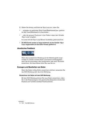 Page 102NUENDO
3 – 102 Die MIDI-Editoren
2.Stellen Sie Anfang und Ende der Spur-Loop ein, indem Sie:
•…entweder mit gedrückter [Strg]-Taste/[Befehlstaste] bzw. gedrück-
ter [Alt]-Taste/[Wahltaste] im Lineal klicken…
•…oder die genauen Positionen in den Feldern neben dem Schalter 
»Spur-Loop« eingeben.
Im Lineal wird der Spur-Loop-Bereich dunkelblau gekennzeichnet.
•Die MIDI-Events werden so lange wiederholt, wie der Schalter »Spur-
Loop« eingeschaltet und das Editor-Fenster geöffnet ist.
Akustisches Feedback...