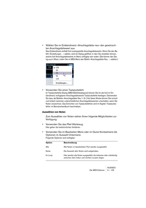 Page 105NUENDO
Die MIDI-Editoren 3 – 105
•Wählen Sie im Einblendmenü »Anschlagstärke neu« den gewünsch-
ten Anschlagstärkewert aus.
Das Einblendmenü enthält fünf voreingestellte Anschlagstärkewerte. Wenn Sie den Be-
fehl »Einstellungen…« wählen, wird ein Dialog geöffnet, in dem Sie einstellen können, 
welche fünf Anschlagstärkewerte im Menü verfügbar sein sollen. (Sie können den Dia-
log auch öffnen, indem Sie im MIDI-Menü den Befehl »Anschlagstärke Neu…« wählen.)
•Verwenden Sie einen Tastaturbefehl.
Im...