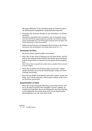 Page 110NUENDO
3 – 110 Die MIDI-Editoren
Mit beiden Methoden ist die veränderte Länge ein Vielfaches des in 
der Werkzeugzeile angegebenen Längenquantisierungswerts.
•Verwenden Sie die Kicker-Schalter für das Verschieben von Anfang 
und Ende.
Die Größe der ausgewählten Noten wird geändert, indem ihr Anfang/Ende entspre-
chend dem Wert für die Längenquantisierung verschoben wird. Die Kicker-Schalter 
werden standardmäßig nicht in der Werkzeugzeile angezeigt (siehe das Kapitel »Indi-
viduelle Einstellungen« im...