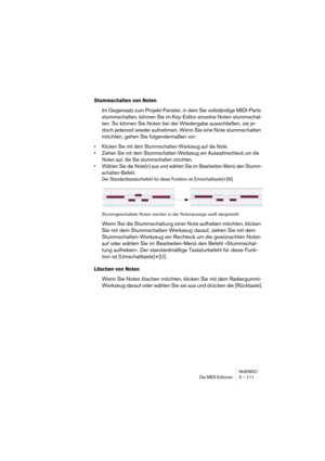 Page 111NUENDO
Die MIDI-Editoren 3 – 111
Stummschalten von Noten
Im Gegensatz zum Projekt-Fenster, in dem Sie vollständige MIDI-Parts 
stummschalten, können Sie im Key-Editor einzelne Noten stummschal-
ten. So können Sie Noten bei der Wiedergabe ausschließen, sie je-
doch jederzeit wieder aufnehmen. Wenn Sie eine Note stummschalten 
möchten, gehen Sie folgendermaßen vor:
•Klicken Sie mit dem Stummschalten-Werkzeug auf die Note.
•Ziehen Sie mit dem Stummschalten-Werkzeug ein Auswahlrechteck um die 
Noten auf, die...