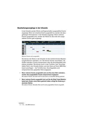 Page 112NUENDO
3 – 112 Die MIDI-Editoren
Bearbeitungsvorgänge in der Infozeile
In der Infozeile werden Werte und Eigenschaften ausgewählter Events 
angezeigt. Wenn ein einzelnes Event ausgewählt ist, werden die dazu-
gehörigen Informationen in der Infozeile angezeigt. Wenn mehrere 
Events ausgewählt sind, werden die Werte für das erste der ausge-
wählten Events gelb angezeigt.
Mehrere Events sind ausgewählt.
Sie können die Werte in der Infozeile mit den herkömmlichen Bearbei-
tungsfunktionen verändern, d. h. Sie...