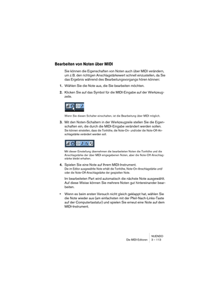 Page 113NUENDO
Die MIDI-Editoren 3 – 113
Bearbeiten von Noten über MIDI
Sie können die Eigenschaften von Noten auch über MIDI verändern, 
um z. B. den richtigen Anschlagstärkewert schnell einzustellen, da Sie 
das Ergebnis während des Bearbeitungsvorgangs hören können:
1.Wählen Sie die Note aus, die Sie bearbeiten möchten.
2.Klicken Sie auf das Symbol für die MIDI-Eingabe auf der Werkzeug-
zeile.
Wenn Sie diesen Schalter einschalten, ist die Bearbeitung über MIDI möglich.
3.Mit den Noten-Schaltern in der...